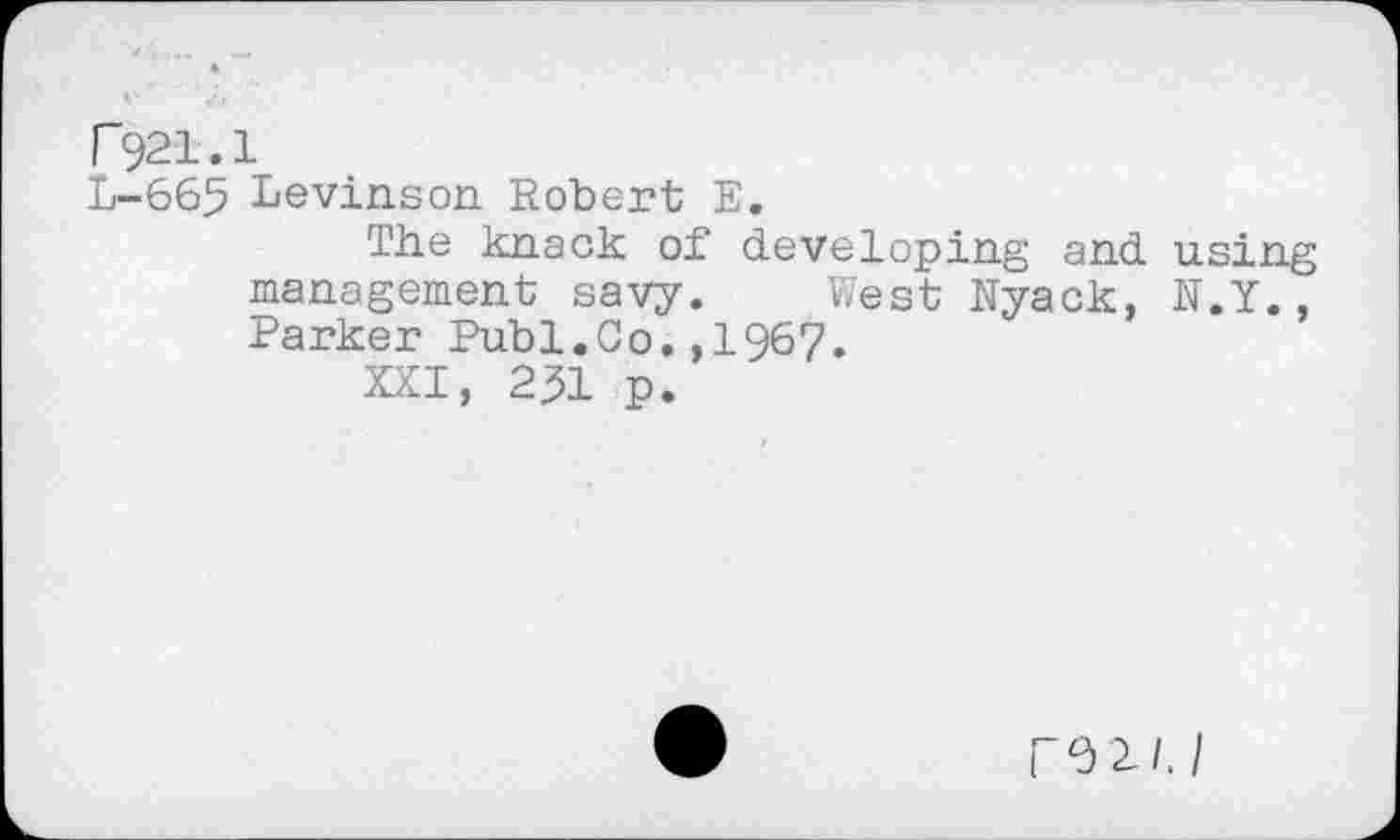 ﻿F921.1
L-665 Levinson. Robert E.
The knack of developing and using management savy. West Nyack, N.Y., Parker Publ.Co.,1967.
XXI, 231 p.
ro^/J